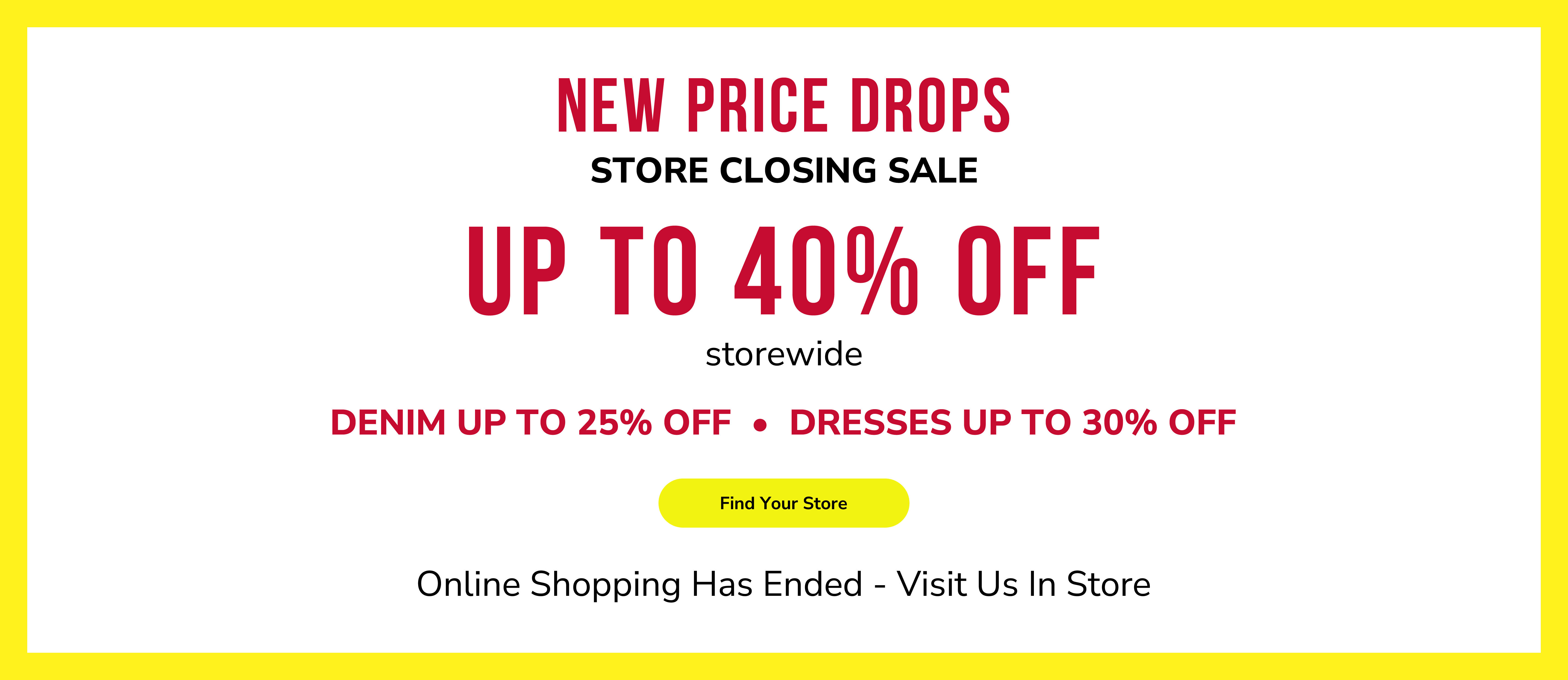 New price drops. Store closing sale. Up to 40% off storewide. Denim up to 25% off. Dresses up to 30% off. Find your store. Online shopping has ended - visit us in store.