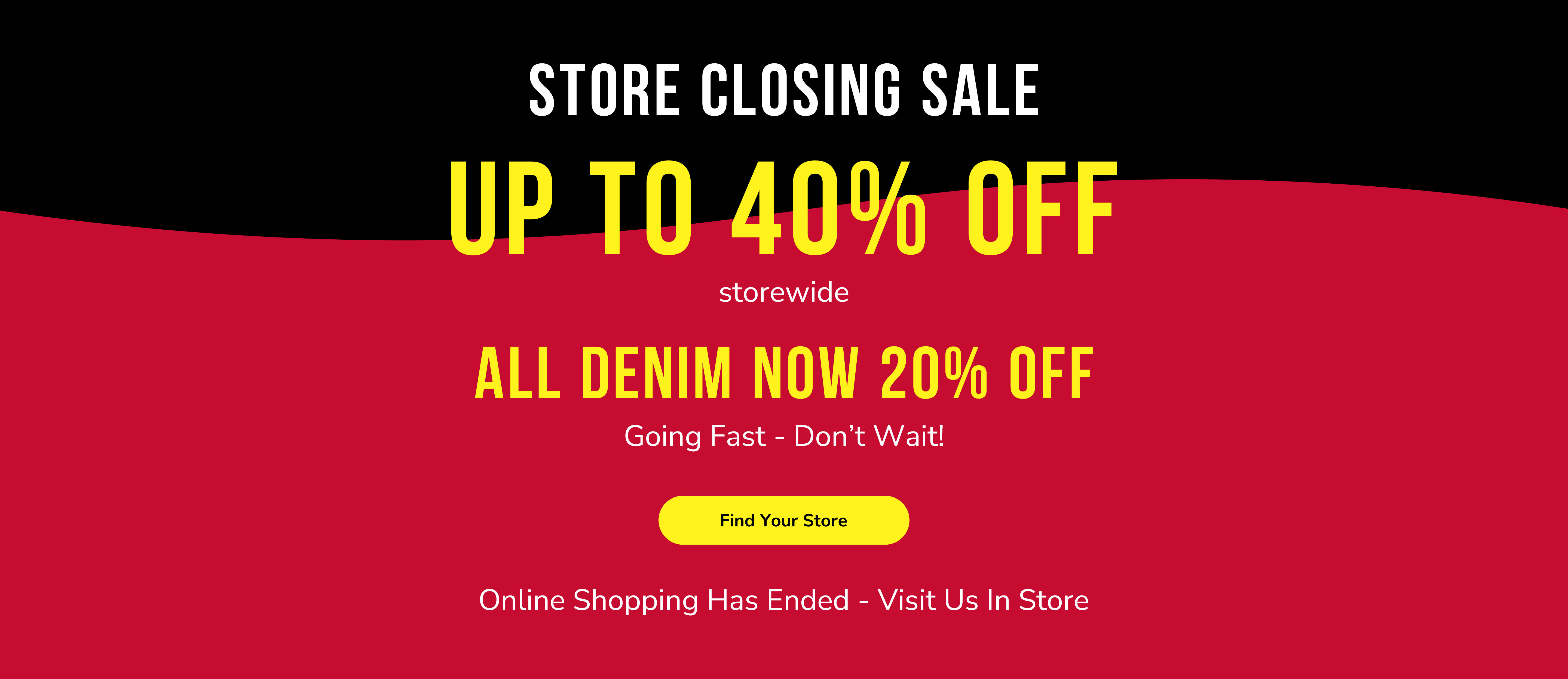 Store closing sale. Up to 40% off storewide. All denim now 20% off. Going fast - don&rsquo;t wait! Find your store. Online shopping has ended - visit us in store.