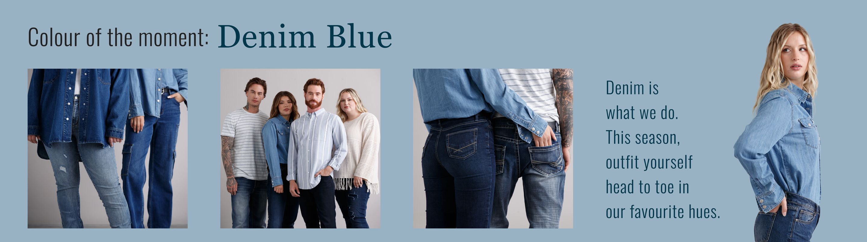 Colour of the moment: Denim Blue Denim is what we do. This season, outfit yourself head to toe in our favourite hues. Colour of the moment: Denim Blue Denim is what we do. This season, outfit yourself head to toe in our favourite hues.