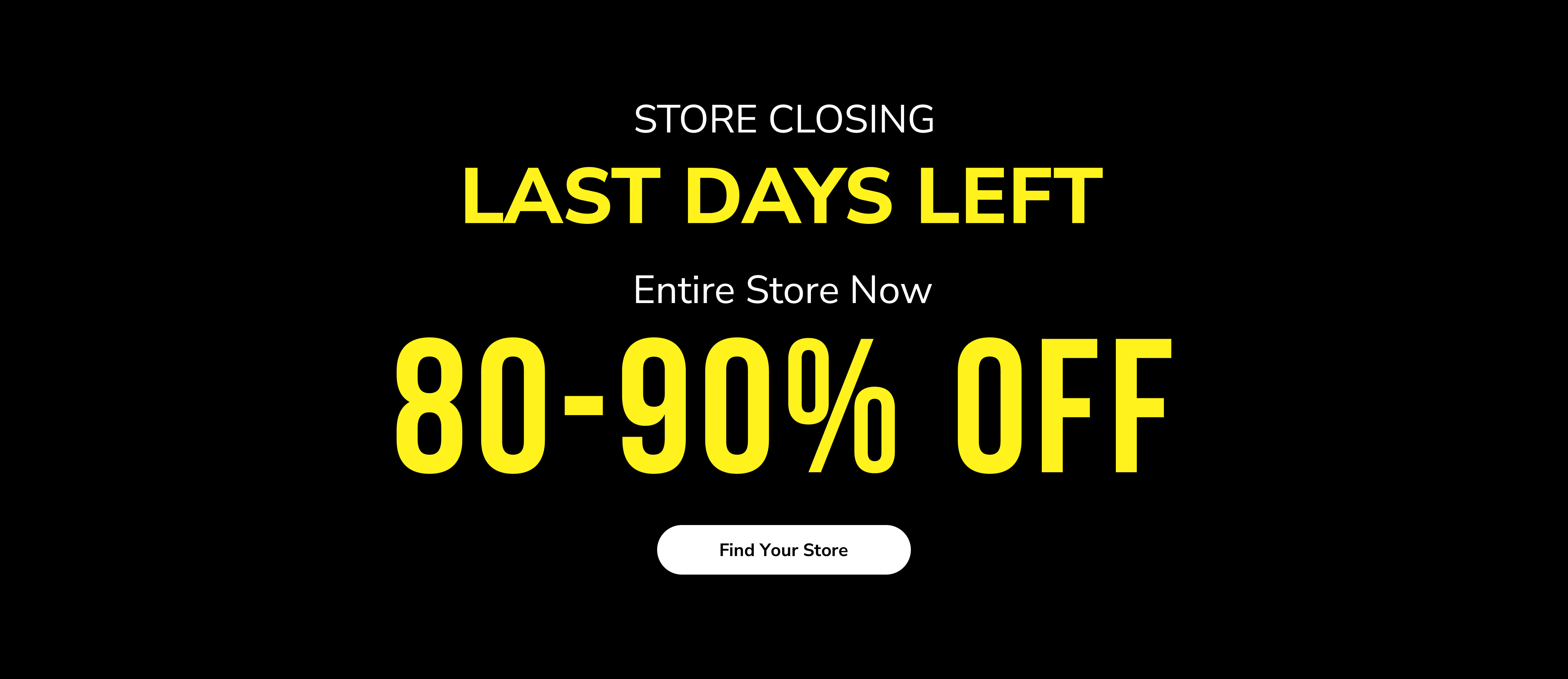 Store closing. Last days left. Entire store now 80-90% off. Find your store.