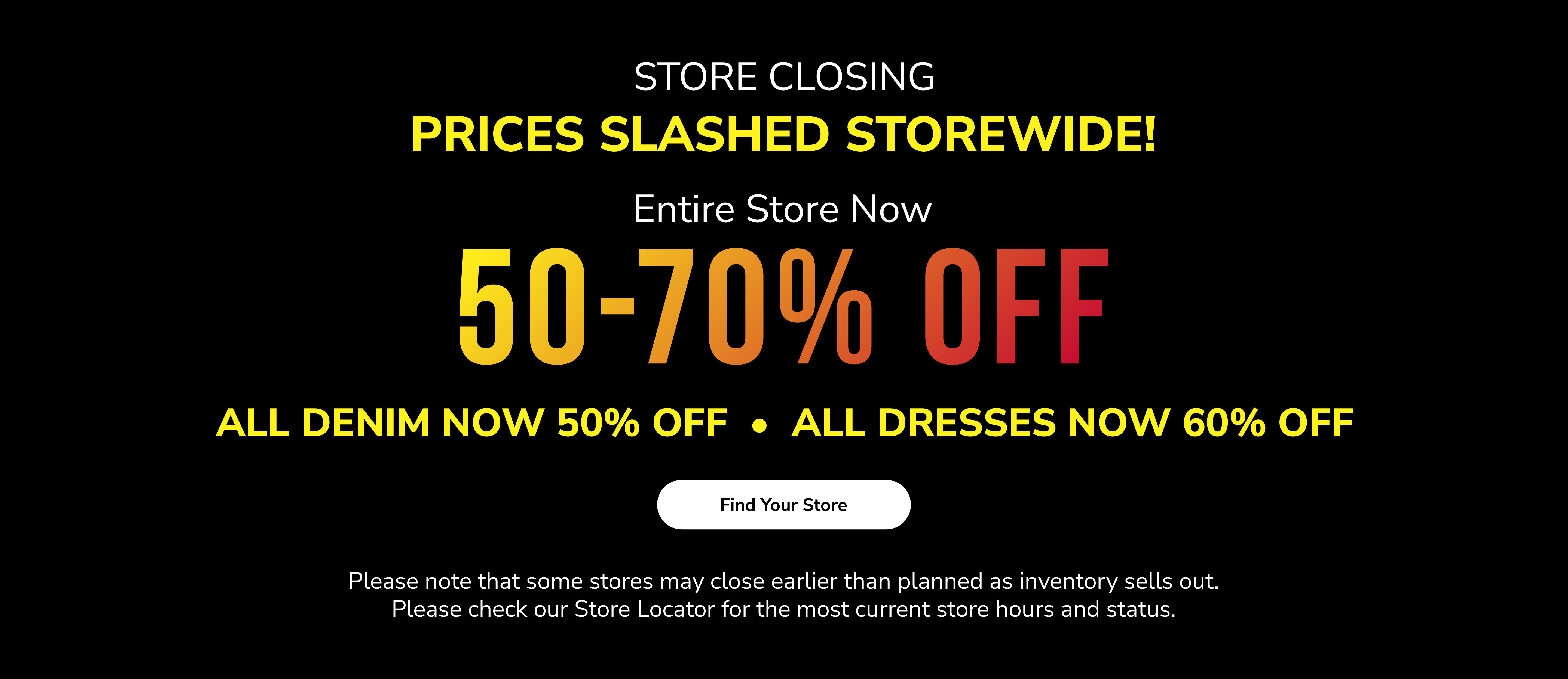 Store closing. Prices slashed storewide! Entire store now 50-70% off. All denim now 50% off. All dresses now 60% off. Find your store. Please note that some stores may close earlier than planned as inventory sells out. Please check our Store Locator for the most current store hours and status.