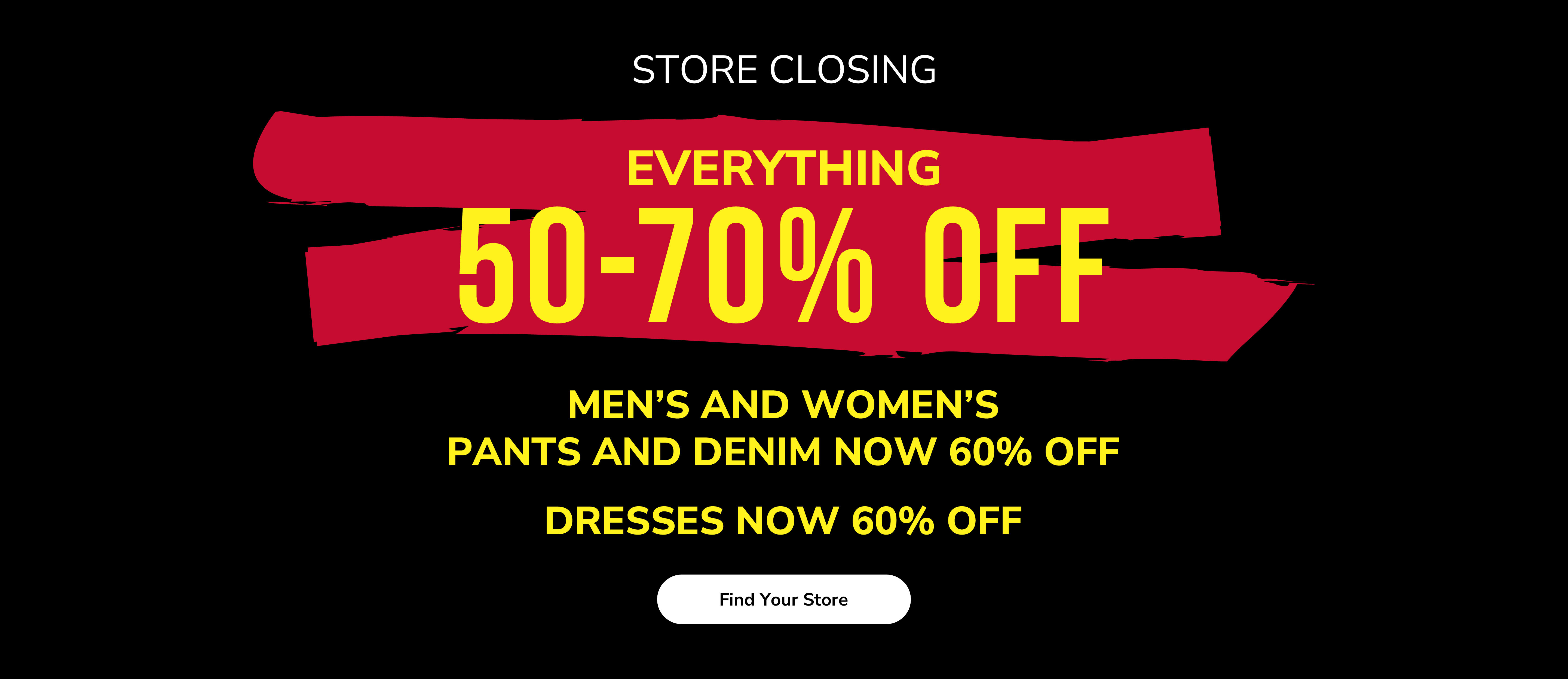Store closing. Everything 50-70% off. Men&rsquo;s and women&rsquo;s pants and denim now 60% off. Dresses now 60% off. Find your store.