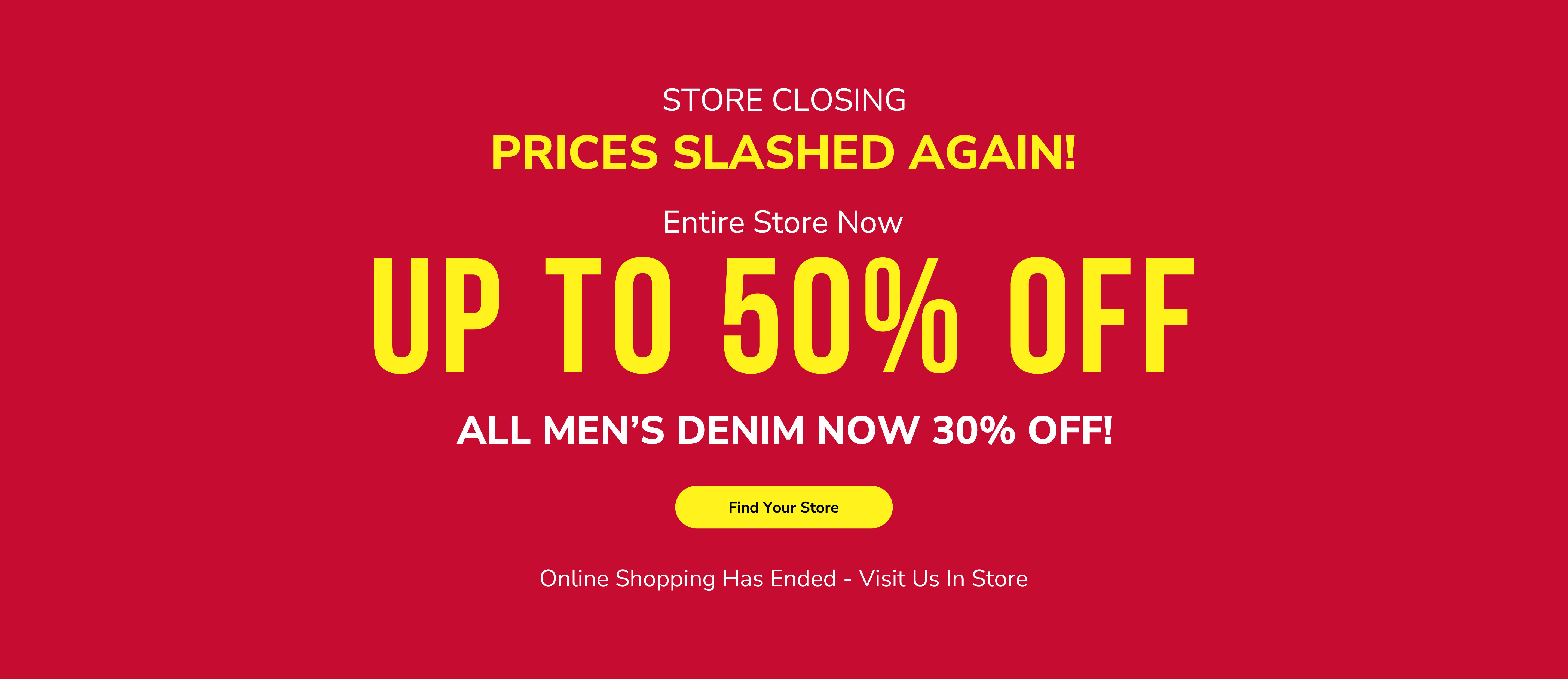 Store closing. Prices slashed again! Entire store now up to 50% off. All men&rsquo;s denim now 30% off! Find your store. Online shopping has ended - visit us in store.