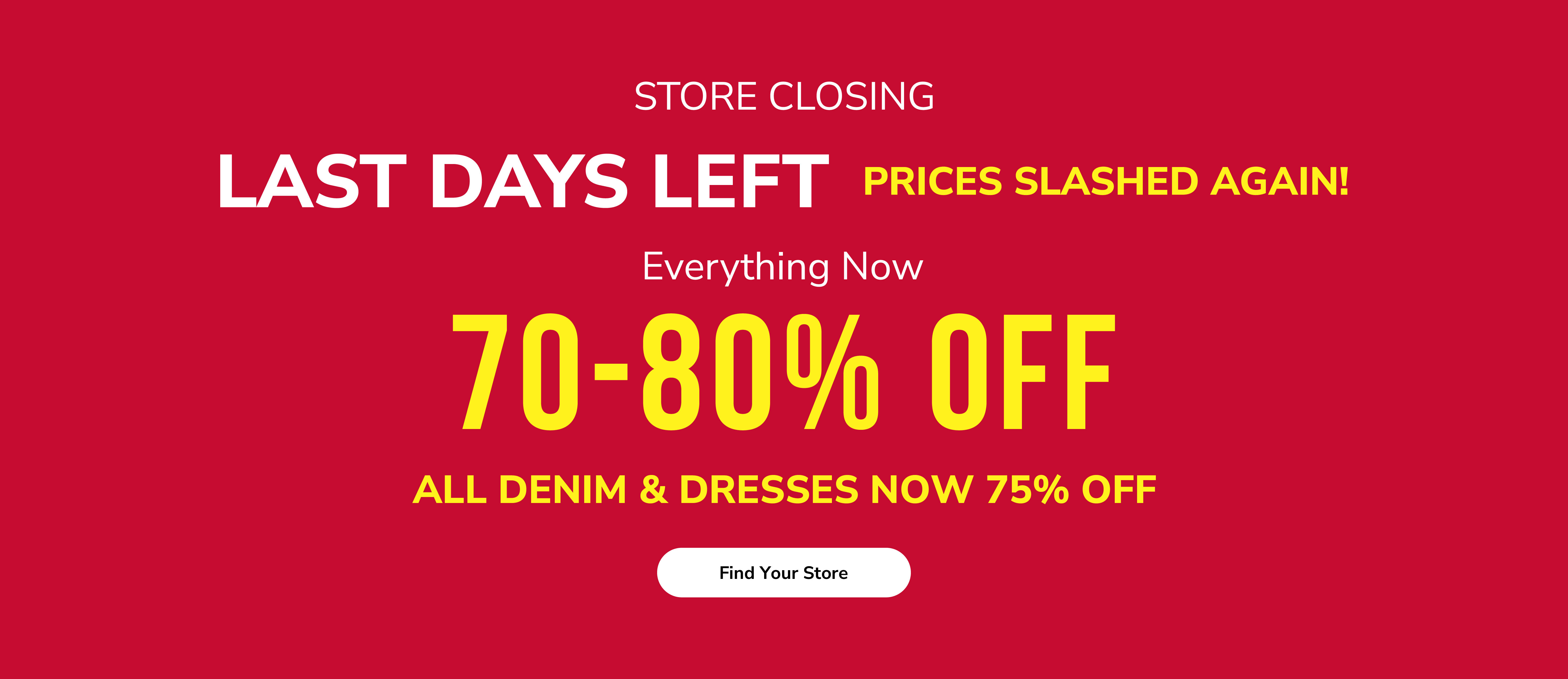 Store closing. Last days left. Prices slashed again! Everything now 70-80% off. All denim & dresses now 75% off. Find your store.