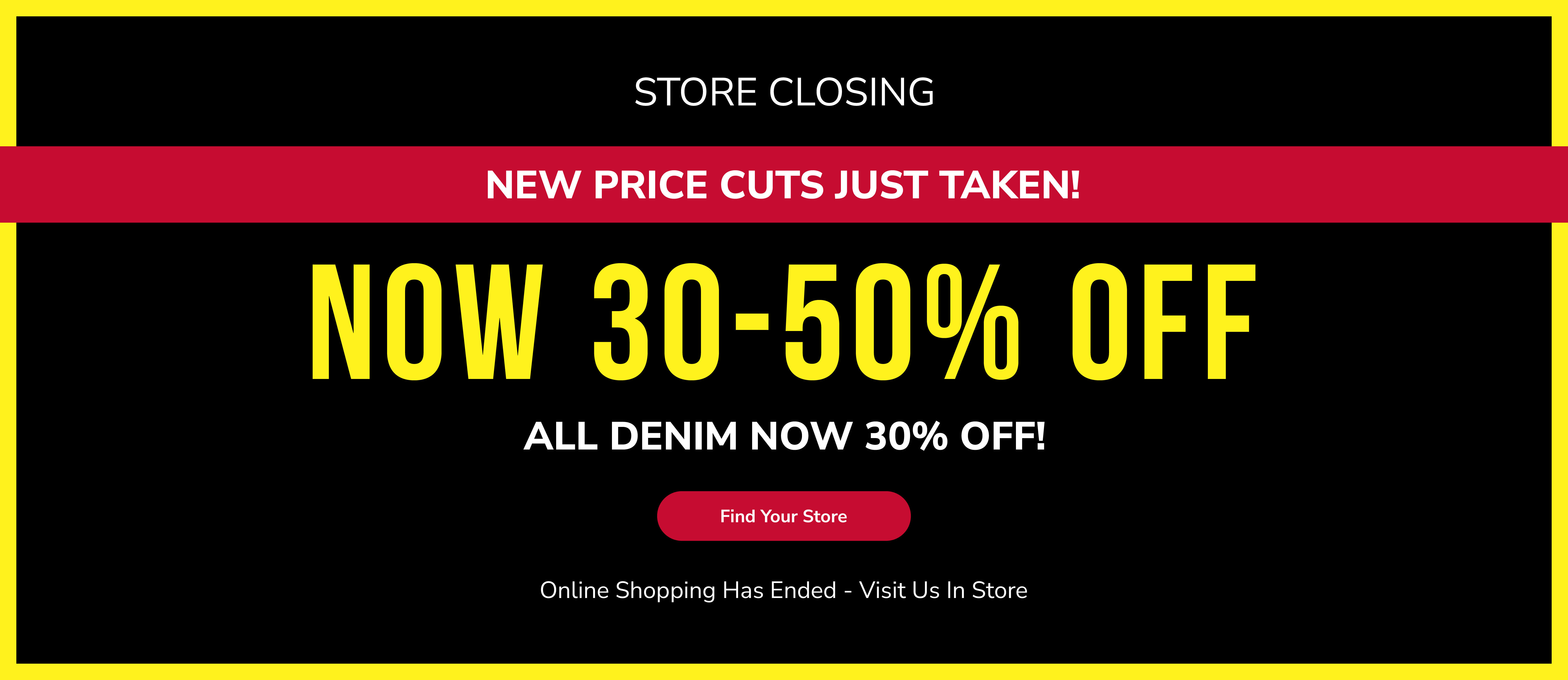 Store closing. New price cuts just taken! Now 30-50% off. All denim now 30% off! Find your store. Online shopping has ended - visit us in store.