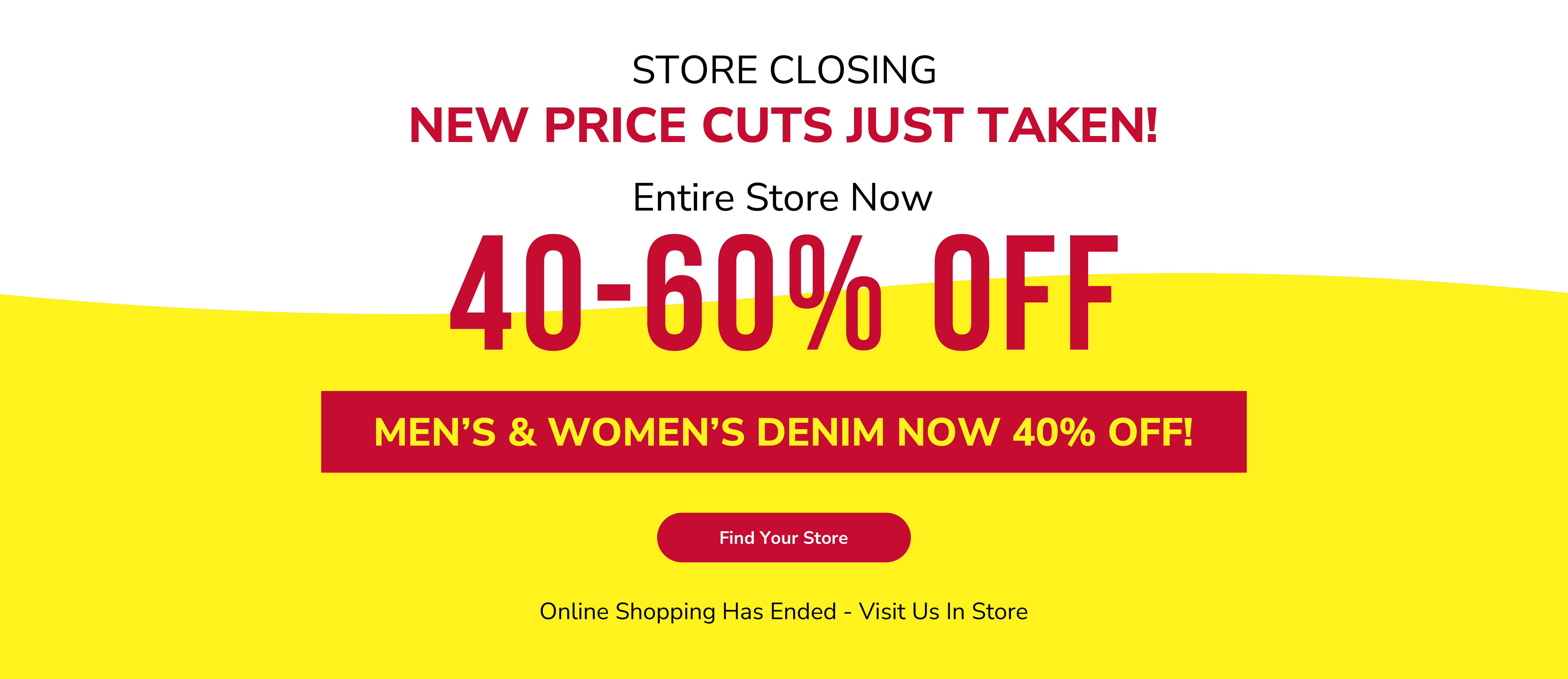 Store closing. New price cuts just taken! Entire store now 40-60% off. Men&rsquo;s & women&rsquo;s denim now 40% off! Find your store. Online shopping has ended - visit us in store.